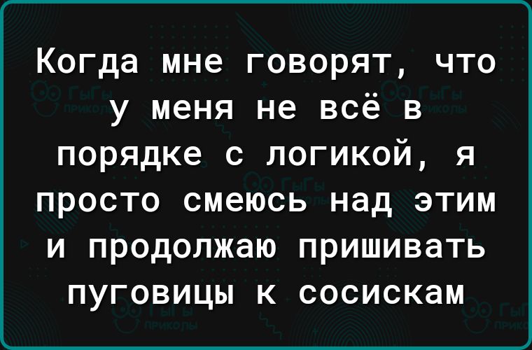 Когда мне говорят что у меня не всё в порядке с логикой я ПРОСТО смеюсь над ЭТИМ И продолжаю ПРИШИВЗТЬ ПУГОВИЦЫ К СОСИСКЗМ