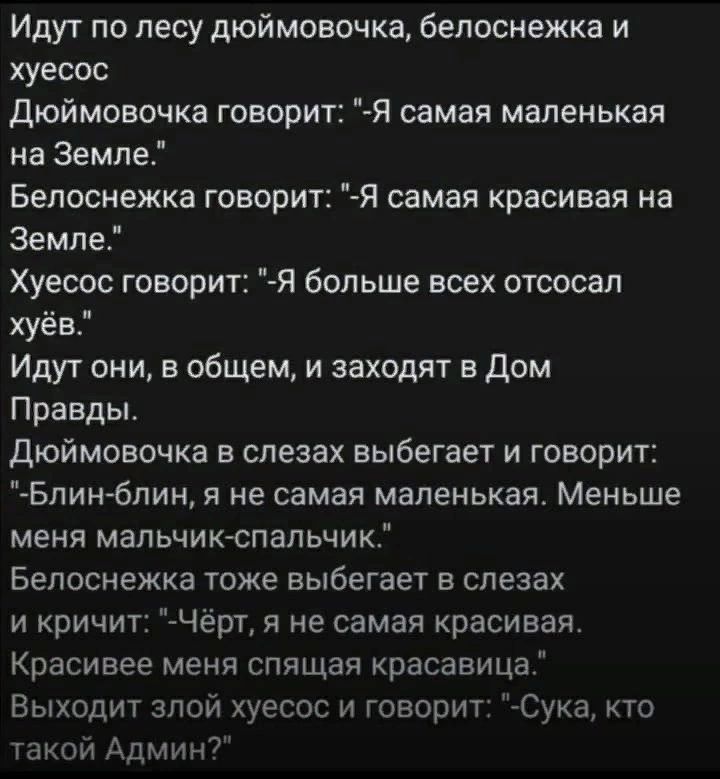 Идут по лесу дюймовочка белоснежка и хуесос дюймовочка говорит Я самая маленькая на Земле Белоснежка говорит Я самая красивая на Земле Хуесос говорит Я больше всех отсосал хуёво Идут они в общем и заходят в дом Правды Дюймовочка в слезах выбегает и говорит Блинблин я не самая маленькая Меньше меня мальчикепальчик Белоснежка тоже выбегает в слезах и кричит Чёрт я не самая красивая Красивее меня спя