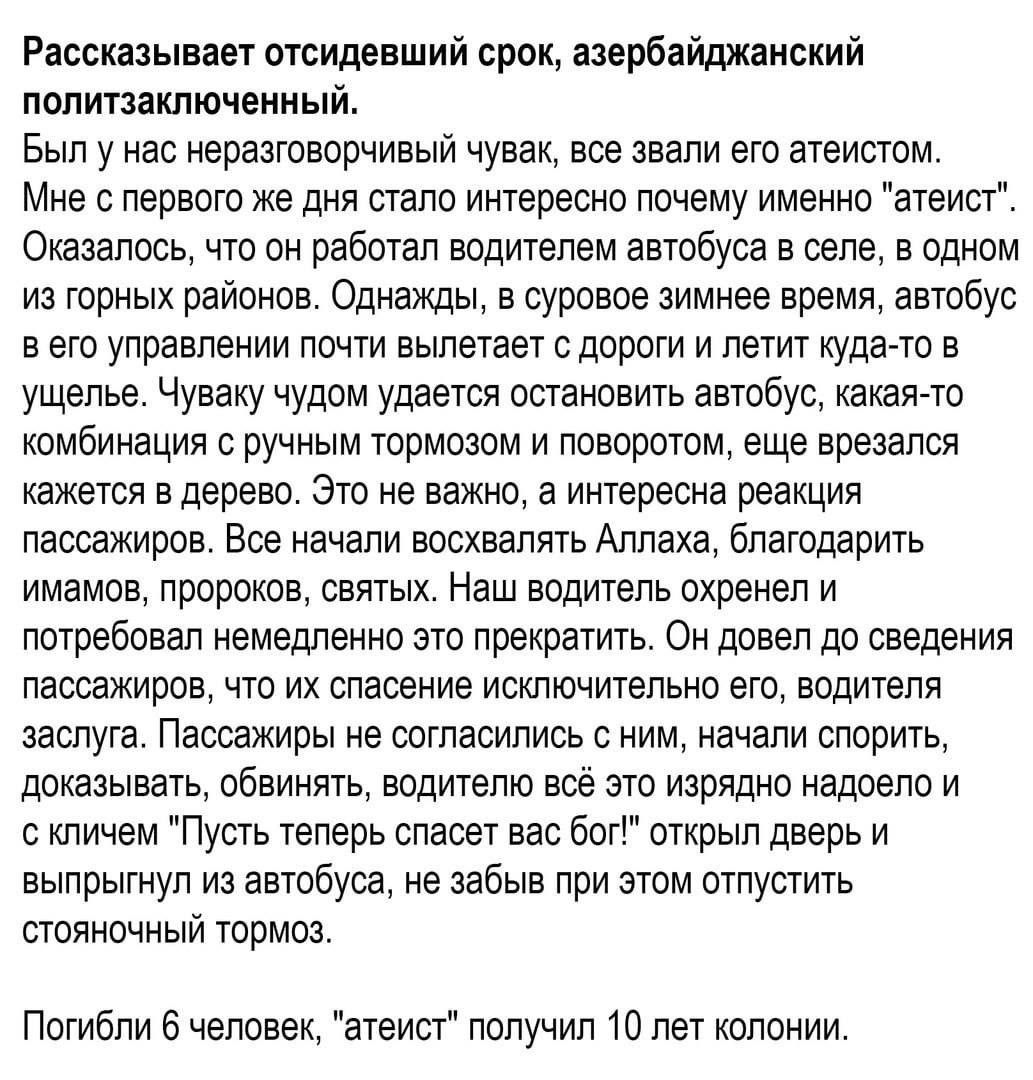 Рассказывает отсидевший срок азербайджанский политзаключенный Был у нас нераатоворчивый чувак все звали его атеистом Мне с первого же дня стало интересно почему именно атеист Оказалось что он работал водителем автобуса в селе в одном из горных районов Однажды в суровое зимнее время автобус в его управлении почти вылетает дороги и летит куда то в ущелье Чуваку чудом удается остановить автобус какая