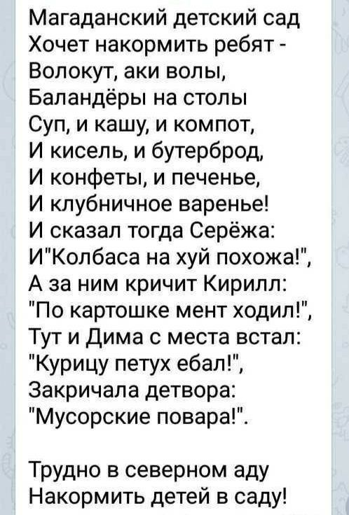 Магаданский детский сад Хочет накормить ребят Вопокут аки вопы Баландёры на столы Суп и кашу и компот И кисеп ь и бутерброд И конфеты и печенье И клубничное варенье И сказал тогда Серёжа ИКопбаса на хуй похожа А за ним кричит Кирилл По картошке мент ходит Тут и Дима с места встал Курицу петух ебал Закричала детвора Мусорские повара Трудно в северном аду Накормить детей в саду