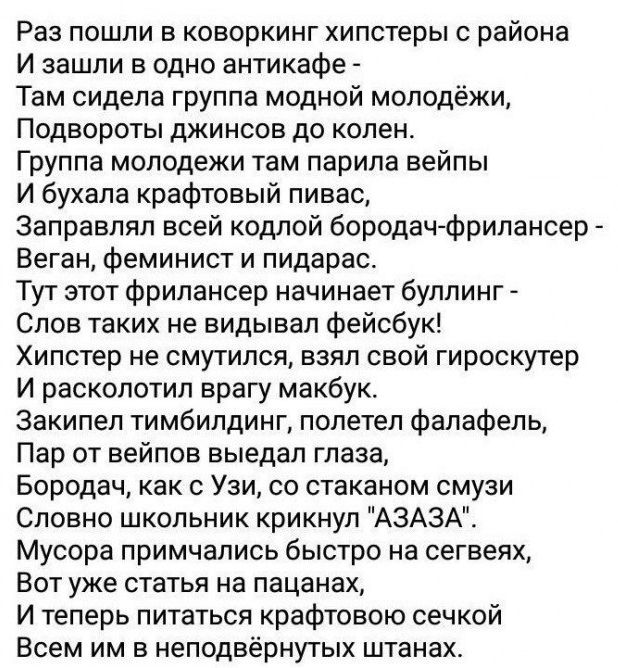 Раз пошли в коворкинг хипстеры района И зашли в одно антикафе Там сидела группа модной молодёжи Подвороты джинсов до колен Группа молодежи там парипа вейпы И бухала крафтовый пивас Заправлял всей кодлой бородач Фрилансер Ваган феминист и пидарас Тут этот фрилансер начинает буллинг Слов таких не видывал фейсбук Хипстер не смутился взял свой гироскутер И расколотип врагу макбук Закипел тимбилдинг по