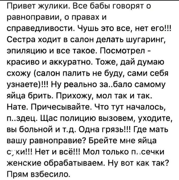 Привет жупики Все бабы говорят о равноправии о правах и справедливости Чушь это все нет его Сестра ходит в салон делать шугаринг эпиляцию и все такое Посмотрел красиво и аккуратно Тоже дай думаю схожу салон палить не буду сами себя узнаете Ну реально забало самому яйца брить Прихожу мол так и так Нате Причесывайте Что тут началось пздец Щас полицию вызовем уходите вы больной и тд Одна грязь Где ма