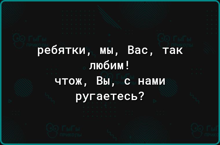 ребятки мы Вас так любим чтож Вы с нами ругаетесь