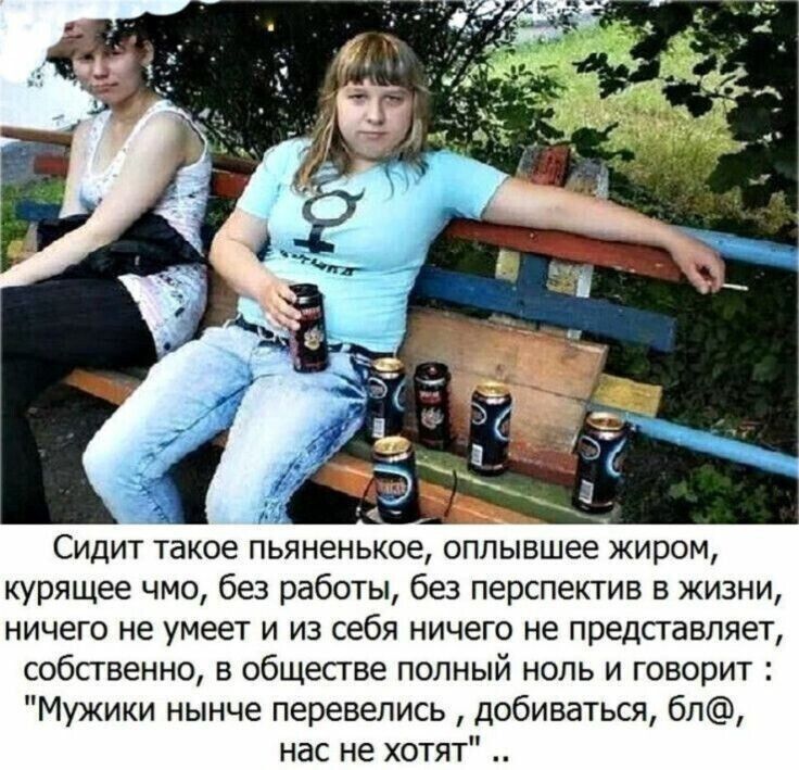 Сидит такое пьяненькое оппывшее жиром курящее чмо без работы без перспектив в жизни ничего не умеет и из себя ничего не представляет собственно в обществе попный нопь и говорит Мужики нынче перевелись добиваться 6п нас не хотят