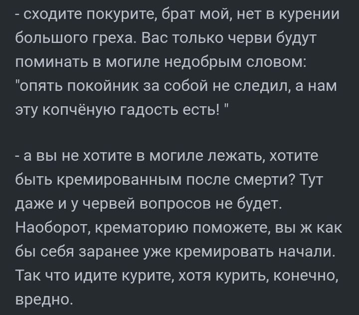 сходите покурите брат мой нет в курении большого греха Вас только черви будут поминать в могиле недобрым словом опять покойник за собой не следил а нам эту копчёную гадость есть а вы не хотите в могиле лежать хотите быть кремированным после смерти Тут даже и у червей вопросов не будет Наоборот крематорию поможете вы к как бы себя заранее уже кремировать начали Так что идите курите хотя курить коне