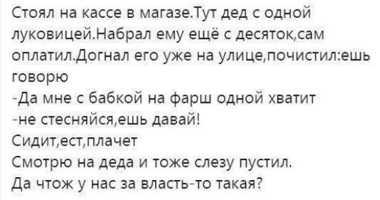 Стоял на кассе в магазеТут дед одной луковицейНабрал ему еще десяткам оплатилдогнал его уже на улицелочиститешь говорю Да мне с бабкой на Фарш одной хватит е стесняйсяешь давай Сидитестплачет Смщрю на деда и тоже слезу пустил Да чтож у нас за власть то такая
