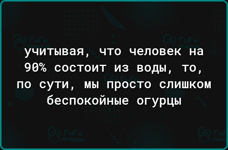 учитывая что человек на 90 состоит из воды то по сути мы просто слишком беспокойные огурцы