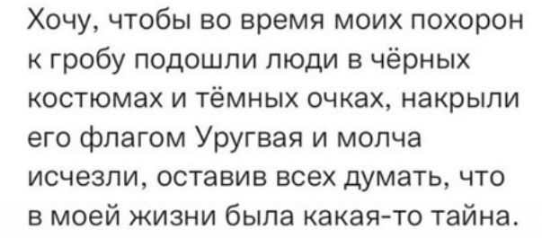 Хочу чтобы во время моих похорон гробу подошли люди в чёрных костюмах и тёмных очках накрыли его флагом Уругвая и молча исчезли оставив всех думать что в моей жизни была какая то тайна