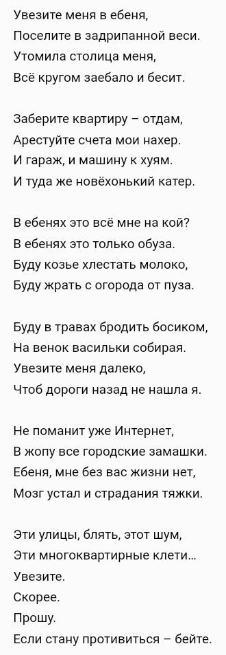 Увезите меня в ебеня Поселите в задрипанной веси Утомила столица меня Всё кругом заебало и бесит Заберите квартиру отдам Арестуйте счета мои нахер И гараж и машину хуям И туда же новёхонький катер В ебенях это всё мне на кой В ебенях это только обуза Буду козье хлестать молоко Буду жрать с огорода от пуза Буду в травах бродить босиком На венок васильки собирая Увезите меня далеко Чтоб дороги назад