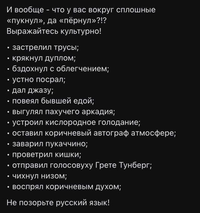 И вообще что у вас вокруг сплошные пукнул да пёрнул Выражайтесь культурно застрелил трусы крякнул дуплом бздрхнул облегчением устно посрал дал джазу ловепл бывшей едой выгупяп пахучего аркадия устроил кислородное голодание оставил коричневый автограф атмосфере заварил пукаччино лроветрил кишки отправил голосовуху Грете Тунберг ткнул низом воспрял коричневым духом Не позорьте русский язык