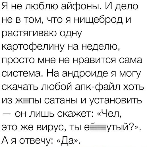 Я не люблю айфоны И дело не в том что я нищеброд и растягиваю одну картофелину на неделю просто мне не нравится сама система На андроиде я могу скачать любой апк файл хоть из ж пы сатаны и установить он лишь скажет Чел это же вирус ты е ТУТЫЙ А я отвечу Да