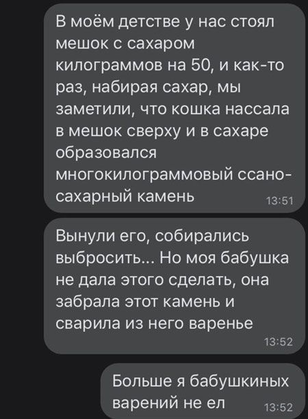 В моём детстве у нас стоял мешок с сахаром килограммов на 50 и както раз набирая сахар мы заметили что кошка нассапа в мешок сверху и в сахаре образовался многокипограммовый ссано сахарный камень 13 51 Вынупи его собирались выбросить Но моя бабушка не дала этого сделать она забрала этот камень и сварила ИЗ НЕГО варенье 13 52 Больше я бабушкиных варений не ел 3 52
