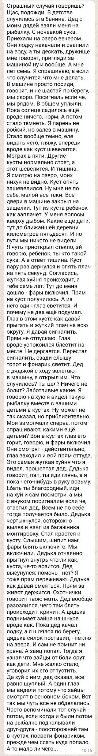 Страшный случай говоришь Щас подожди В детстве случилась ата банина Дед с моим дядей взяли меня на рыбалку С ночевкой сука Приехали на озеро вечером Они лодку накачали и свалили на воду а ты дескать дружище мне говорят пригляди за машиной ну и вообще А мне лет семь Я спрашиваю а если что случится что мне делать В машине просто посиди говорят и не шастай по берегу мы скоро Посигнапь если че мы рядо