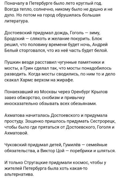 Поначалу в Пеуербурге было лето круглый год Всегда еппо солнечив никому было не душно и не дуло Но потом на город обрушилась большая литература достоевский придумал дождь Гоголь зиму Бродский слякоть и жемиие покурить Блок решил что половину времени дудет ночь Андрей Белый торговался что из неё часть буди белой Пушкин везде расставил чугунные памятники и мосты а грин сделал пис что мосты понадобил