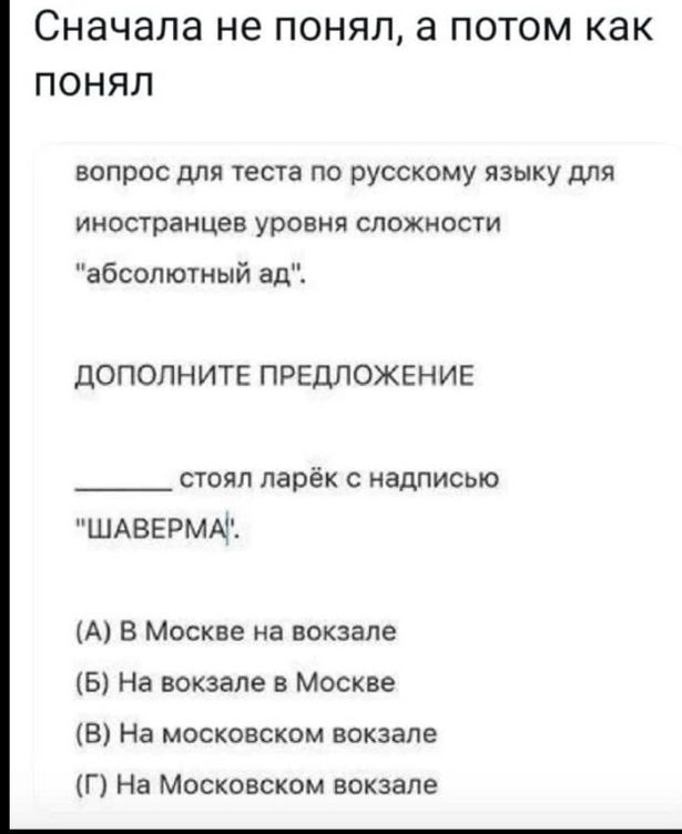 Сначала не ПОНЯЛ а ПОТОМ КЗК ПОНЯЛ вопрос для теста по русскому языку для иностранцев уровня сложности абсолютный ад дОПОПНИТЕ ПРЕДЛОЖЕНИЕ стоял ларёк с надписью ШАВЕРМА А в Москве на вокзале Б На вокзале в Москве В На московском вокзале Г На Московском вокзале