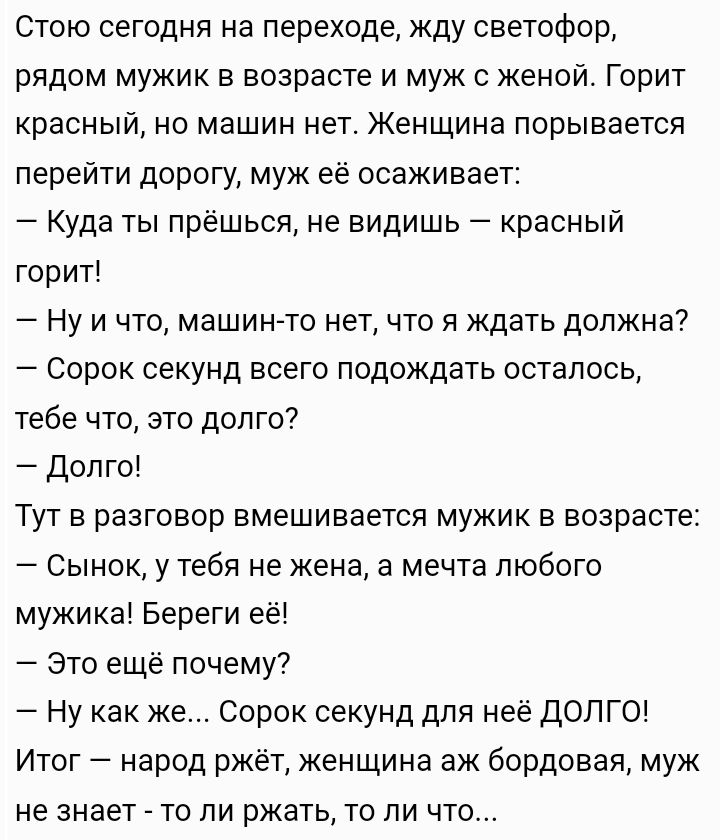 Стою сегодня на переходе жду светофор рядом мужик в возрасте и муж с женой Горит красный но машин нет Женщина порывается перейти дорогу муж её осаживает Куда ты прёшься не видишь красный горит Ну и что машинто нет что я ждать должна Сорок секунд всего подождать осталось тебе что это долго Долго Тут в разговор вмешивается мужик в возрасте Сынок у тебя не жена а мечта любого мужика Береги её это еще