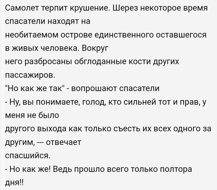 Самолет терпит крушение Шерез некоторое время спасатели находят на необитаемом острове единственного оставшегося в живых человека Вокруг него разбросаны обгподанные кости других пассажиров Но как же так вопрошают спасатели Ну вы понимаете голод кто сильней тот и прав у меня не было другого выхода как только съесть их всех одного за другим спасшийся _ Но как же Ведь прошло всего только полтора дня 