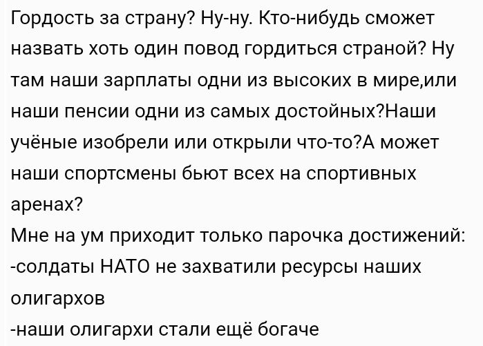 Гордость за спину Нуну Ктонибудь сможет назвать хоть один повод гордиться страной Ну там наши зарплаты одни из высоких в миремпи наши пенсии одни из самых достойных7Наши учёные изобрели или открыли что т07А может наши спортсмены бьют всех на спортивных аренах Мне на ум приходит только парочка достижении сопдаты НАТО не захватили ресурсы нвших олигархов наши олигархи стали еще богаче