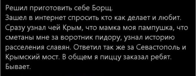 Решил приготовить себе Борщ Зашел в интернет спросил кто как делает и любит Сразу узнал чей Крым что мамка моя пампушка что смешны мне за воротник пидору узнал историю расселения славян Ответил так же за Севастополь и Крымский мосг В общем пиццу заказал ребят Бывает