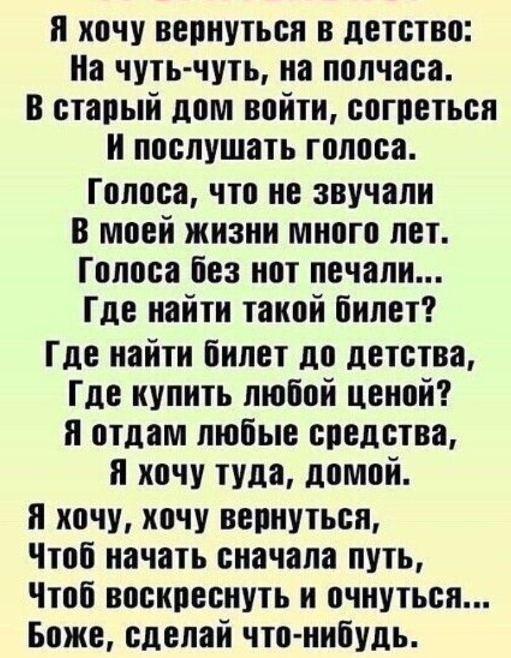 и хочу вепнутьоя в детство На чуть чуть на полчаса в старый дом войтн согреться и послушать голоса Голоса что не звучали в моей жизни много лет Голоса Без нот печали Где найти такой билет Где найти билет до детства Где купить любой ценой и отдам любые спелства и хочу туда домой я хочу хочу вернуться Чтоб начать сначала путь Чтоб воскреснуть н очнуться Боже сделай что нибудь