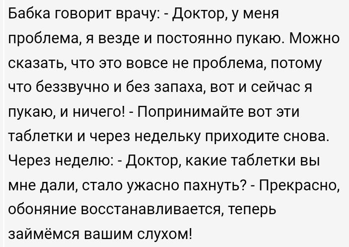 Бабка говорит врачу Доктору меня проблема я везде и постоянно пукаю Можно сказатьчто это вовсе не проблема потому что беззвучно и без запаха вот и сейчас я пукаю и ничего _ Попринимайте вот эти таблетки и через недельку приходите снова Через неделю Доктор какие таблетки вы мне дали стало ужасно пахнуть Прекрасно обоняние восстанавливаетея теперь заимёмся вашим слухом