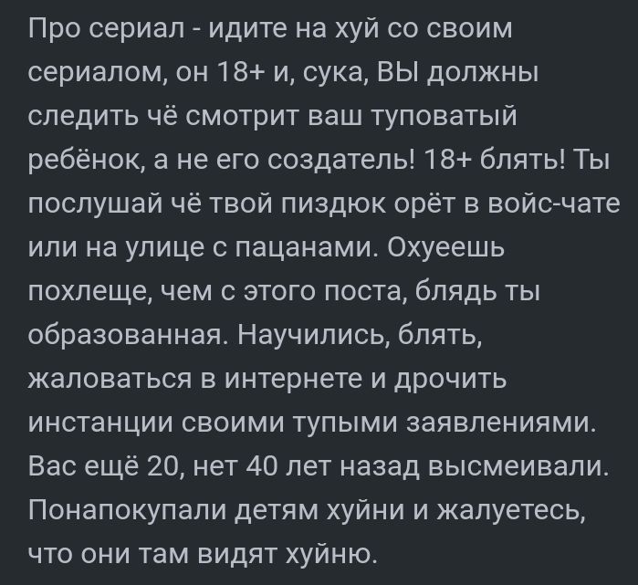 Про сериал _ идите на хуй со своим сериалом он 18 и сука ВЫ должны следить чё смотрит ваш туповатый ребёнок а не его создатель 18 блять Ты послушай чё твой пиздюк орёт войс чате или на улице с пацанами Охуеешь похлеще чем с этого поста блядь ты образованная Научились блять жаловаться в интернете и дрочить инстанции своими тупыми заявлениями Вас ещё 20 нет 40 лет назад высмеивали Понапокупапи детям
