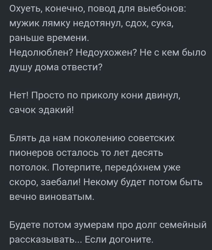 Охуеть конечно повод для выебонов мужик пямку недотянуп сдох сука раньше времени Недопюбпен Недоухожен Не с кем было душу дома отвести Нет Просто по приколу кони двинул сачок эдакий Блять да нам поколению советских пионеров осталось то лет десять потолок Потерпите передохнем уже скоро заебали Некому будет потом быть вечно виноватым Будете потом зумерам про долг семейный рассказывать Если догоните