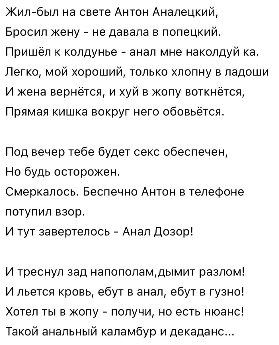 Жил был на свете Антон Анапецкий Бросил жену не давала в попецкий Пришёл к колдунье анал мне наколдуй ка Легко мой хороший только хпопну в ладоши И жена вернётся и хуй в жопу еоткнётся Прямая кишка вокруг него обовьётся Под вечер тебе будет секс обеспечен Но будь осторожен Смеркалось Беспечно Антон в телефоне потупил взор И тут завертелось Анал Дозор И треснул зад непополамдымит разлом И пьется кр