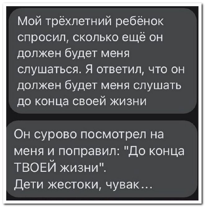 Мой трёхлетний ребёнок спросил сколько ещё он должен будет меня слушаться Я ответил что он должен будет меня слушать до конца своей жизни Он сурово посмотрел на меня и поправил До конца ТВОЕЙ жизни Дети жестоки чувак