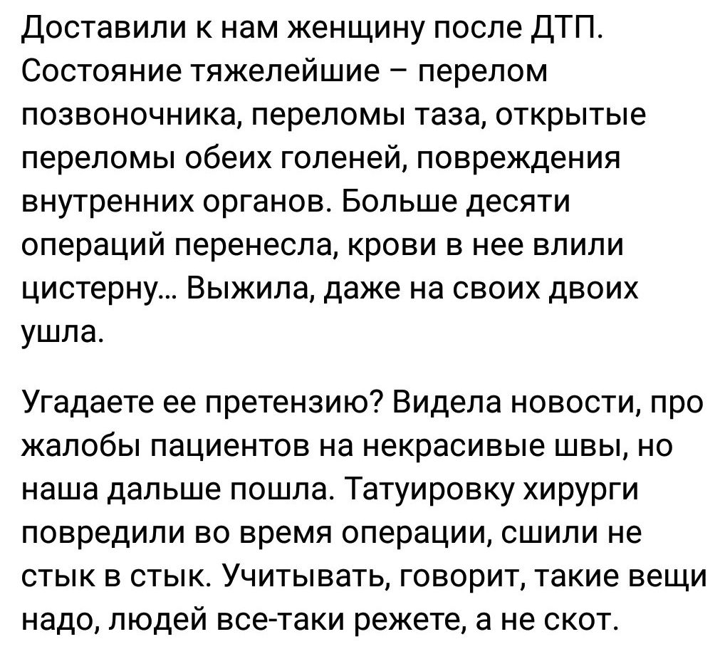 Доставили нам женщину после ДТП Состояние тяжелейшие перелом позвоночника переломы таза открытые переломы обеих голеней повреждения внутренних органов Больше десяти операций перенесла крови в нее влили цистерну Выжила даже на своих двоих ушла Угадаете ее претензию Видела новости про жалобы пациентов на некрасивые швы но наша дальше пошла Татуировку хирурги повредили во время операции сшипи не стык