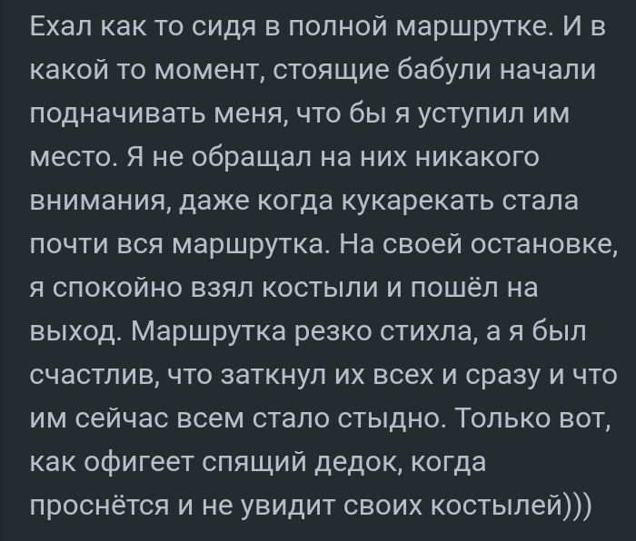 Ехал как то сидя в полной маршрутке И в какой то момент стоящие бабули начали подначивать меня что бы я уступил им место я не обращал на них никакого внимания даже когда кукарекать стала почти вся маршрутка На своей остановке я спокойно взял костыли и пошёл на выход Маршрутка резко стихпа а я был счастлив что заткнул их всех и сразу и что им сейчас всем стало стыдно Только вот как офигеет спящий д