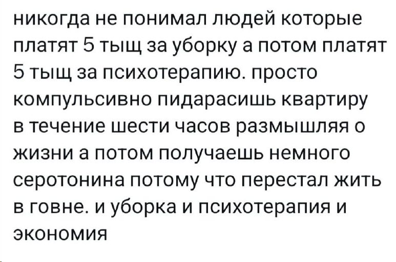 никогда не понимал людей которые платят 5 тыщ за уборку а потом платят 5 тыщ за психотерапию просто компульсивно пидарасишь квартиру в течение шести часов размышляя о жизни а потом получаешь немного серотонина потому что перестал жить в говне и уборка и психотерапия и экономия