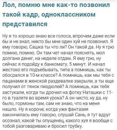 Лол помню мне както позвонил такой кадр одноклассником представился Ну я то хорошо знаю все голоса впрочем даже если бы и не знал никто бы мне один хуй не позвонил Я ему говорю Сашка ты что ли Он такой да Ну я грю помню помню Он там чет начал пояснять мол долгами денег на неделе отдам Я ему грю ну сейчас подойду к банкомату 5 минут И начал жестоко его подъебыватъ типа а помнишь как ты обосрался в 
