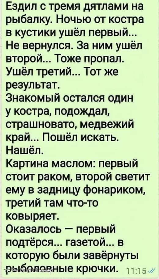 Ездил с тремя дятлами на рыбалку Ночью от костра в кустики ушёл первый Не вернулся За ним ушёл второй Тоже пропал Ушёл третий Тот же результат Знакомый остался один у костра подождал страшновато медвежий край Пошёл искать Нашёл Картина маслом первый стоит раком второй светит ему в задницу фонариком третий там что то ковыряет Оказалось первый подтёрся газетой в которую были завёрнуты рыйславные крю