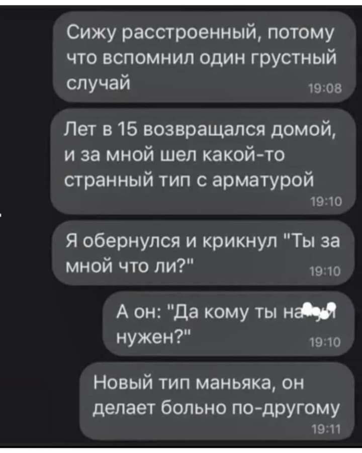 Сижу расстроенный потому что вспомнил один грустный случай од Пет а 15 возвращался домой и за мной шел какойто странный тип с арматурой 19 Ю Я обернулся и крикнул Ты за мной что ли А он Да кому ты ни как ш 10 Новый тип маньяка он делает больно по дрУгому 9 И