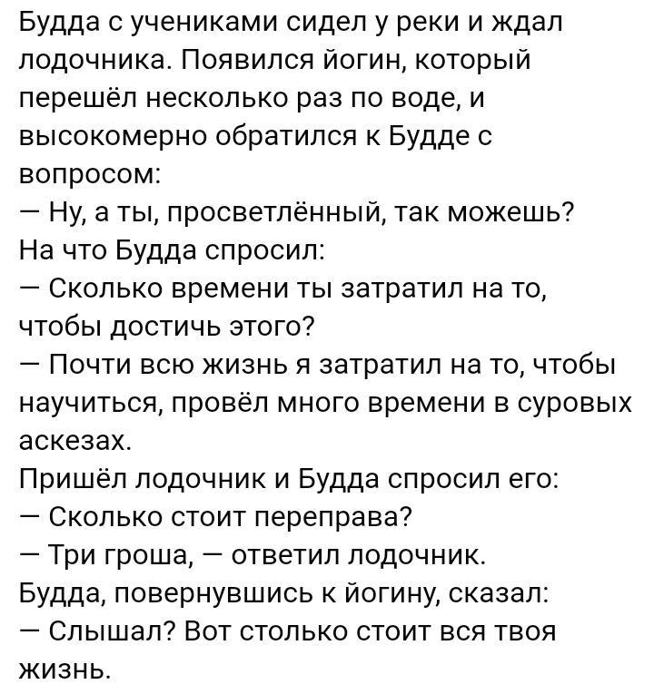 Будда с учениками сидел у реки и ждал подочника Появился йогин который перешёл несколько раз по воде и высокомерно обратился к Будде с вопросом Ну а ты просветлённый так можешь На что Будда спросил Сколько времени ты затратил на то чтобы достичь этого Почти всю жизнь я затратил на то чтобы научиться провёл много времени в суровых аскезах Пришёл лодочник и Будда спросил его Сколько стоит переправа 