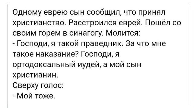 Одному еврею сын сообщил что принял христианство Расстроипся еврей Пошёл со своим горем в синагогу Молится Господи я такой праведник за что мне такое наказание Господи я ортодоксальный иудей а мой сын христианин Сверху голос _ Мой тоже