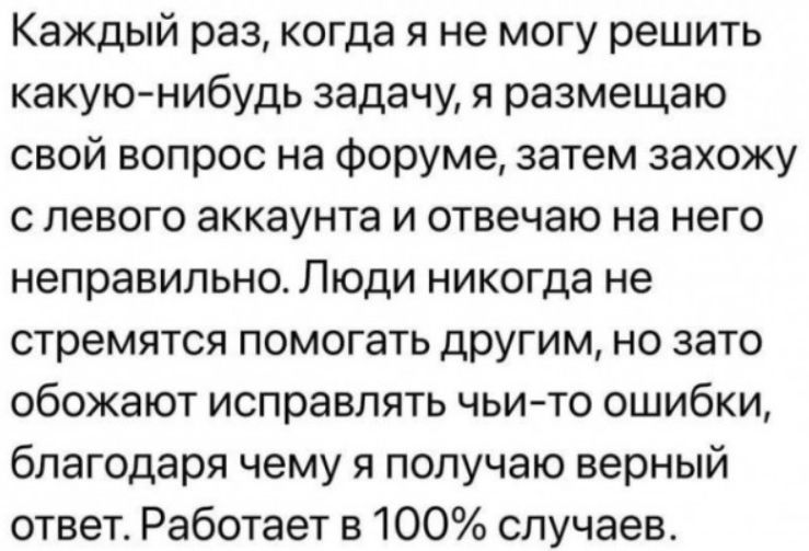 Каждый раз когда я не могу решить какуюнибудь задачу я размещаю свой вопрос на Форуме затем захожу с левого аккаунта и отвечаю на него неправильно Люди никогда не стремятся помогать другим но зато обожают исправлять чьи то ошибки благодаря чему я получаю верный ответ Работает в 100 случаев