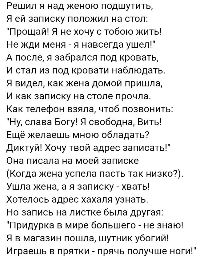 Решил я над женою подшутить Я ей записку положил на стол Прощай Я не хочу с тобою кить Не жди меня и навсегда ушел А после я забрался под кровать И стал из под кровати наблюдать Я видел как жена домой пришла И как записку на столе прочла Как телефон взяла чтоб позвонить Ну слава Богу Я свободна Вить Ещё желаешь мною обладать диктуй Хочу твой адрес записать Она писала на моей записке Когда жена усп