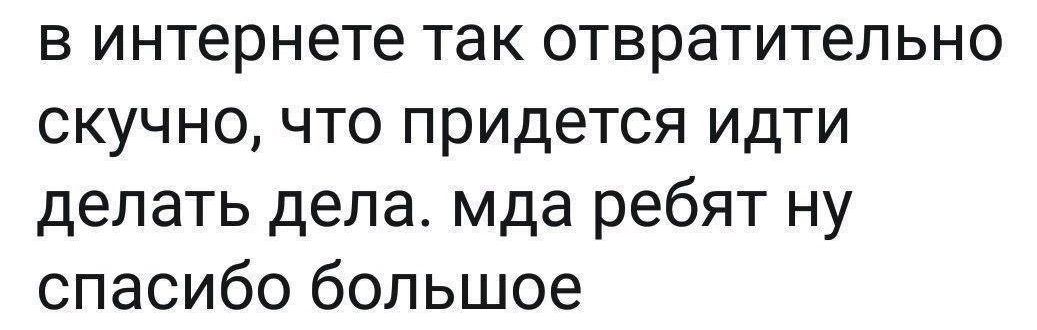 в интернете так отвратительно скучно что придется идти делать дела мда ребят ну спасибо большое