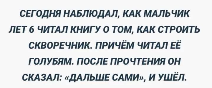 СЕГОДНЯ НАБЛЮДАЛ КАК МАЛЬЧИК ЛЕТ 6 ЧИТАЛ КНИГУ 0 ТОМ КАК СТРОИТЬ СКВОРЕЧНИК ПРИЧЁМ ЧИТАЛ ЕЁ Г ОЛУБЯМ ПОСЛЕ ПРО ЧТЕНИЯ ОН СКАЗАЛ ДАЛЬШЕ САМИ И УШЁП