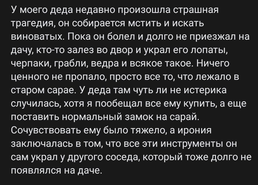 У моего деда недавно произошла страшная трагедия он собирается мстить и искать виноватых Пока он болел и долго не приезжал на дачу ктото залез во двор и украл его лопаты черпаки грабли ведра и всякое такие Ничего ценного не пропало просто все точто лежало в старом сарае У деда там чуть ли не истерика случилась хотя я пообещал все ему купить в еще поставить нормальный замок на сарай сочувствовать е