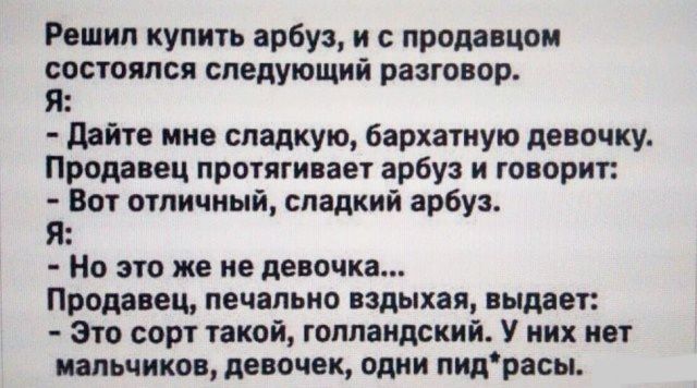 Рашид купить арбуз и с продавцом состоялся следующий разговор Я дайте нив сладкую бархатную девочку Прода ем протягивает арбуз и го ориг Вот отличный сладкий арбуз я Но по же не девочка Продавец печально вздыхая выдает Это сорт пкои голландский У иих инт пальчика дис лек одни пидрасы