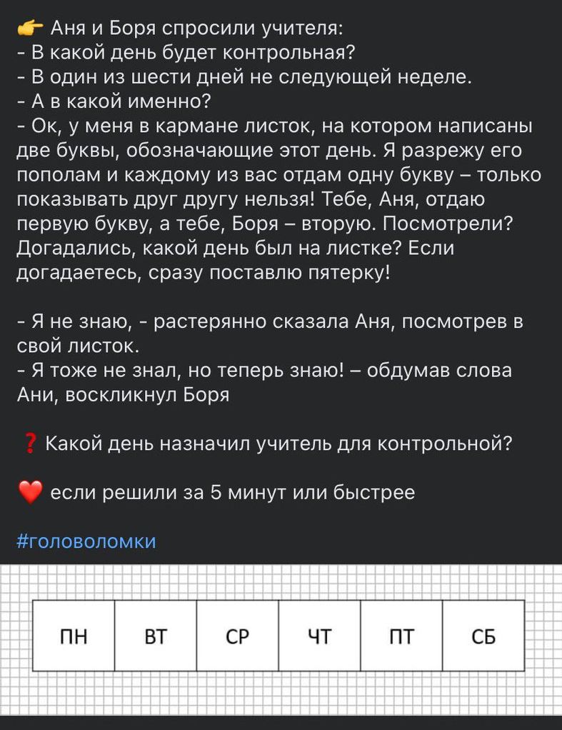 тг Аня и Боря спросили учителя в какой день будет контрппьная в один из шести дней не следующей неделе А в какой именно Ок у меня в кармане листок на котором написаны две буквы обозначающие этот день я разрежу ето пополам и каждому из вас отдам одну букву только показывать друг друт чепьзч Тебе Ани стаю первую букву а тебе Борн _ вторую Посмотрели догадались какой день был на листке Если догадаете