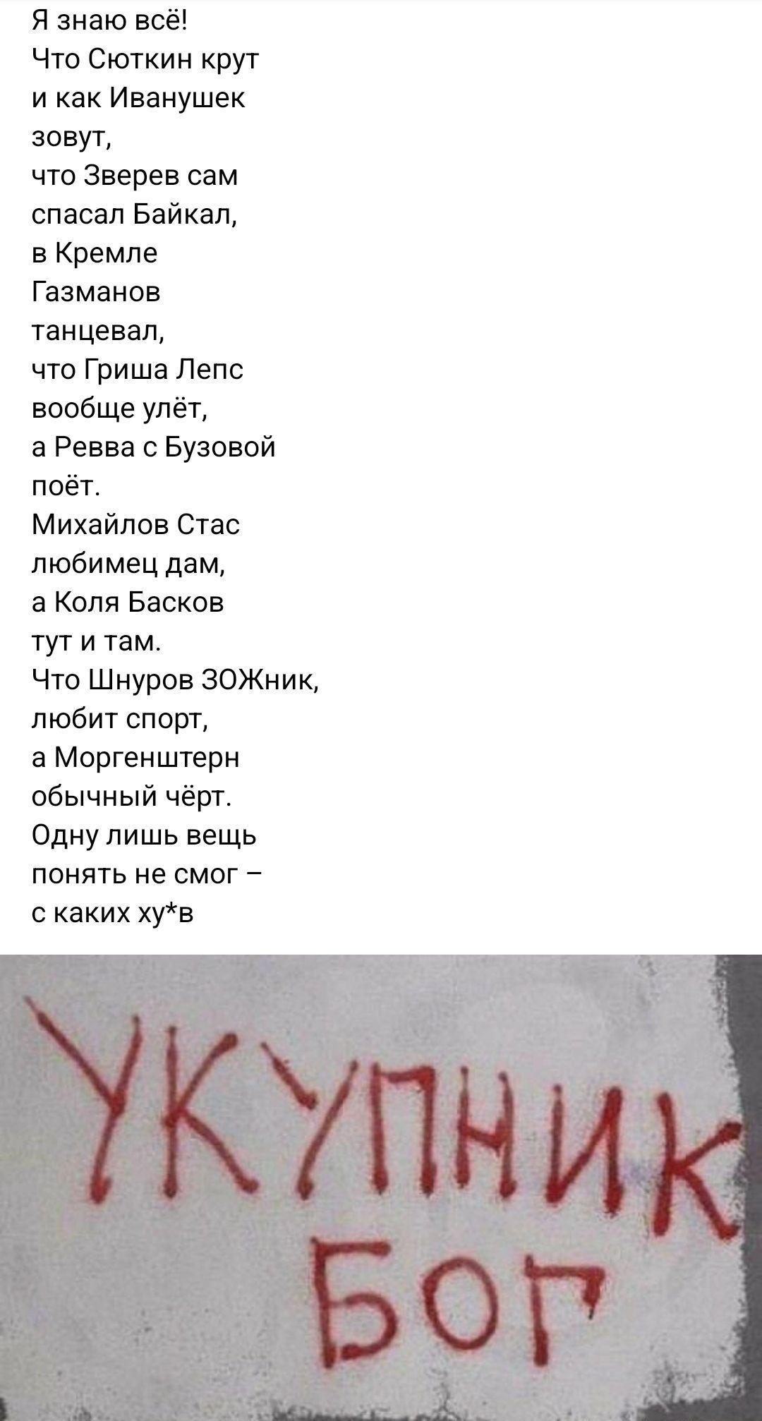 Я знаю всё Что Сюткин крут и как Иванушек зовут что Зверев сам спасал Байкал в Кремле Газманов танцевал что Гриша Лепс вообще улёт а Ревва с Бузовой поёт Михайлов Стас любимец дам а Коля Басков тути там Что Шнуров ЗОЖНИк любит спорт а Моргенштерн обычный чёрт Одну лишь вещь понять не смог с каких хув