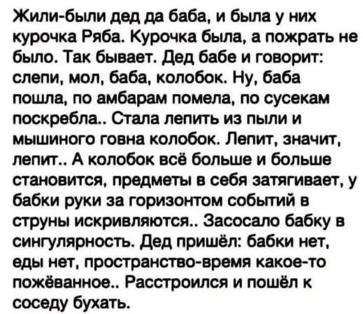 Жили были дед да баба и была у них курочка Ряба Курочка была а пожрать не было Так бывает Дед бабе и говорит слепи мол баба колобок Ну баба пошла по амбарам помела по сусекам поскребла Стала лепить из пыли и мышиного говна колобок Лепит значит лепит А колобок всё больше и больше становится предметы в себя затягивает у бабки руки за горизонтом событ