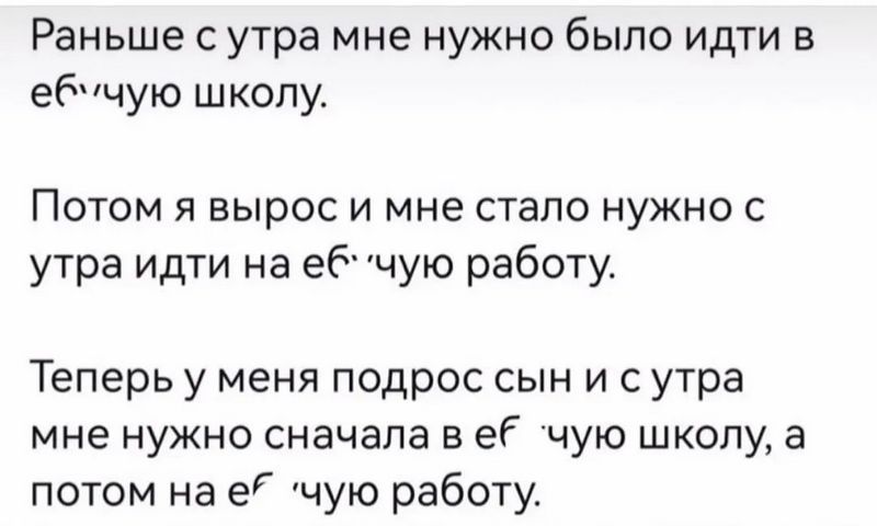 Раньше с утра мне нужно было идти в ебучую школу Потом я вырос и мне стало нужно с утра идти на ебчую работу Теперь у меня подрос сын и с утра мне нужно сначала в её чую школу а потом на её чую работу