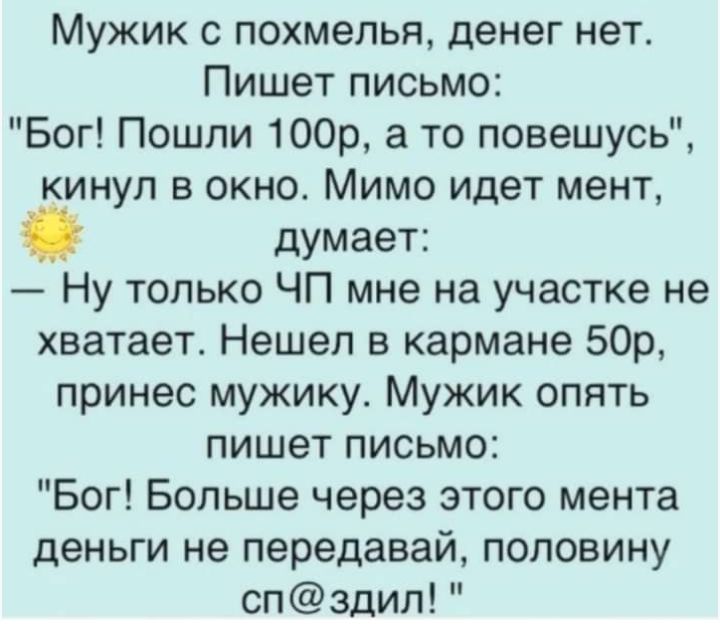 Мужик с похмелья денег нет Пишет письмо Бог Пошли 100р а то повешусь кинул в окно Мимо идет мент думает Ну только ЧП мне на участке не хватает Нешел в кармане 50р принес мужику Мужик опять пишет письмо Бог Больше через этого мента деньги не передавай половину сп здил