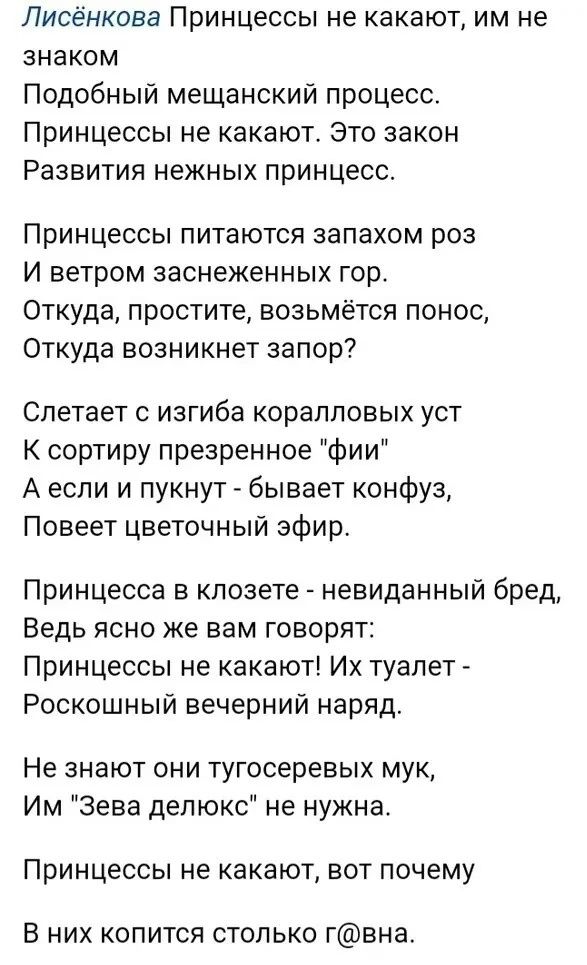 Лисёнкова Принцессы не какают им не знаком Подобный мещанский процесс Принцессы не какают Это закон Развития нежных принцесс Принцессы питаются запахом роз И ветром заснеженных гор Откуда простите возьмётся понос Откуда возникнет запор Слетает с изгиба коралловых уст К сортиру презренное фии Аесли и пукнут бывает конфуз Повеет цветочный эфир Принце