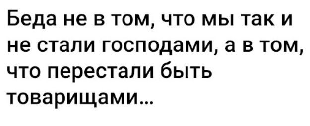 Беда не в том что мы так и не стали господами а в том что перестали быть товарищами